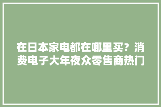 在日本家电都在哪里买？消费电子大年夜众零售商热门推荐2020年
