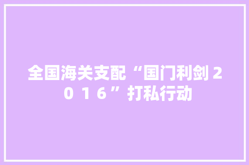 全国海关支配“国门利剑２０１６”打私行动