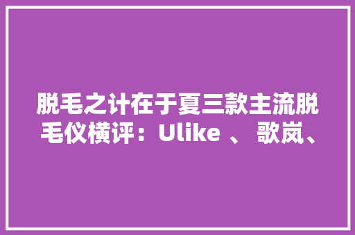 脱毛之计在于夏三款主流脱毛仪横评：Ulike 、 歌岚、 慕金