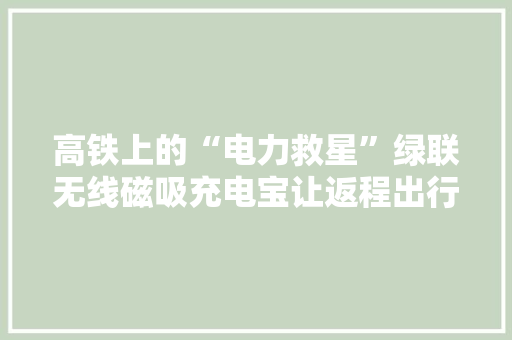 高铁上的“电力救星”绿联无线磁吸充电宝让返程出行更安闲