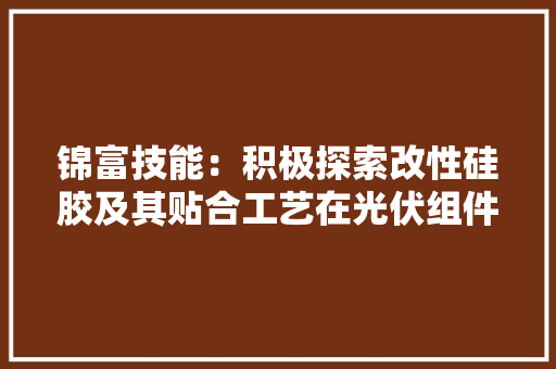 锦富技能：积极探索改性硅胶及其贴合工艺在光伏组件封装领域的应用一条试验线体已初步具备小规模量产的前提