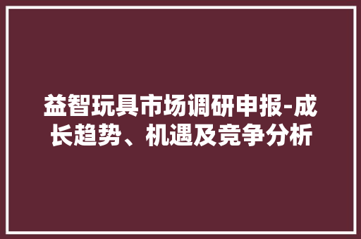 益智玩具市场调研申报-成长趋势、机遇及竞争分析