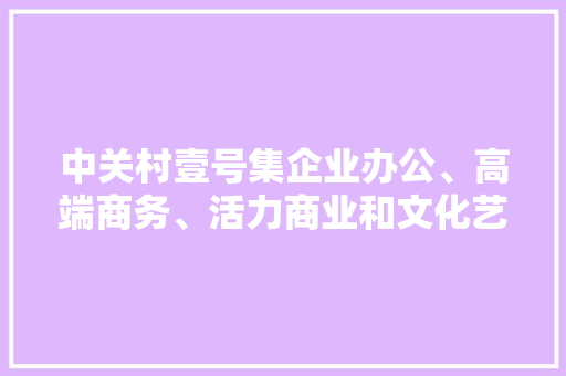 中关村壹号集企业办公、高端商务、活力商业和文化艺术于一体