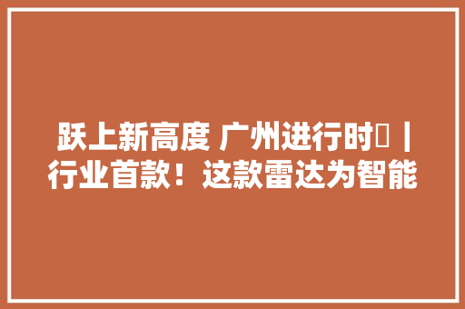 跃上新高度 广州进行时⑫｜行业首款！这款雷达为智能汽车擦亮“双眼”