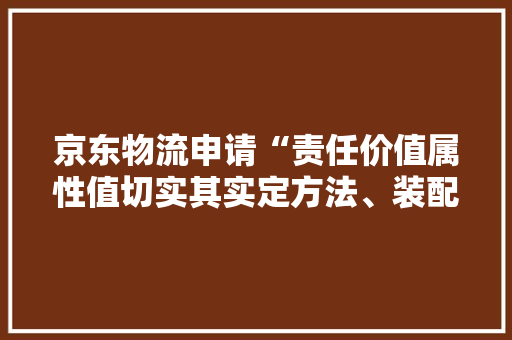 京东物流申请“责任价值属性值切实其实定方法、装配、电子设备及介质”专利提高责任价值属性值确定结果的准确性和有效性
