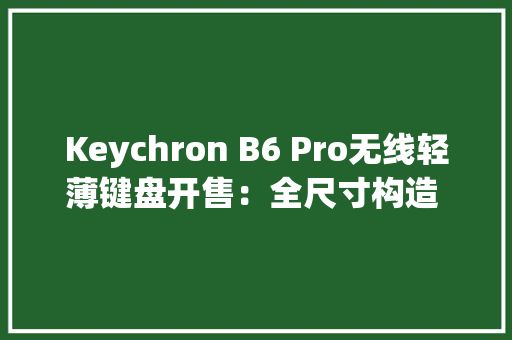 Keychron B6 Pro无线轻薄键盘开售：全尺寸构造 + 剪刀脚按键
