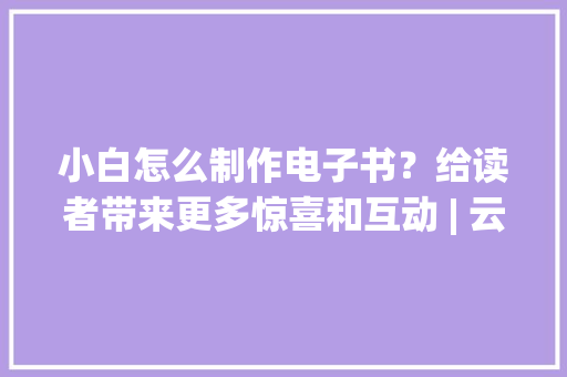 小白怎么制作电子书？给读者带来更多惊喜和互动 | 云展网