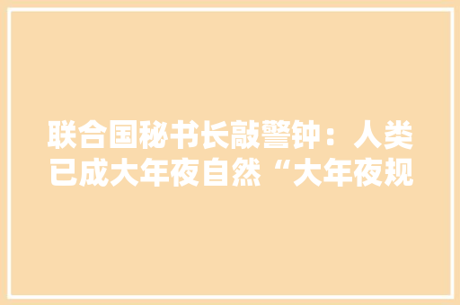 联合国秘书长敲警钟：人类已成大年夜自然“大年夜规模灭绝武器”
