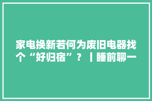 家电换新若何为废旧电器找个“好归宿”？丨睡前聊一会儿