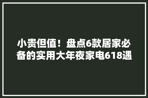 小贵但值！盘点6款居家必备的实用大年夜家电618遇好价不要错过啦！