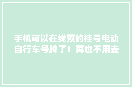手机可以在线预约挂号电动自行车号牌了！再也不用去窗口排队还没有上到号牌的赶紧看