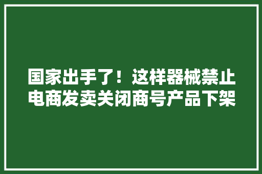 国家出手了！这样器械禁止电商发卖关闭商号产品下架……
