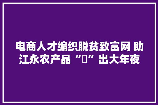 电商人才编织脱贫致富网 助江永农产品“犇”出大年夜瑶山