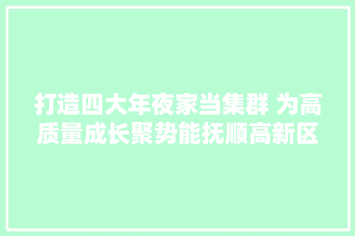 打造四大年夜家当集群 为高质量成长聚势能抚顺高新区依托科技立异造就壮大新兴家当纪实