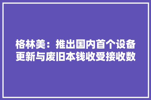 格林美：推出国内首个设备更新与废旧本钱收受接收数字化平台做事国家绿色低碳成长