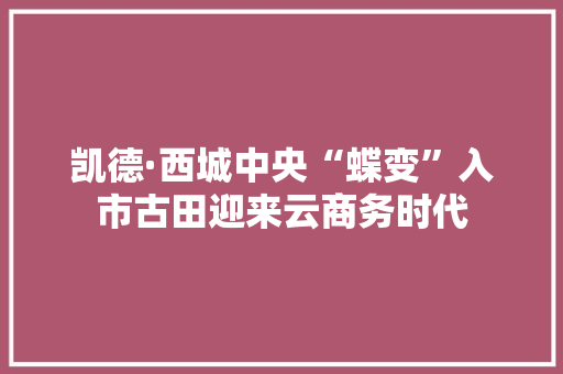 凯德·西城中央“蝶变”入市古田迎来云商务时代