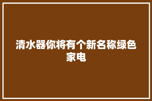 清水器你将有个新名称绿色家电
