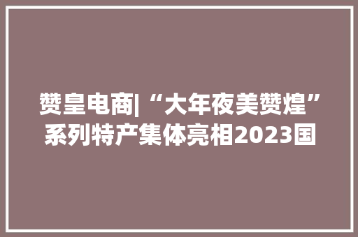 赞皇电商|“大年夜美赞煌”系列特产集体亮相2023国际电博会（肃宁）