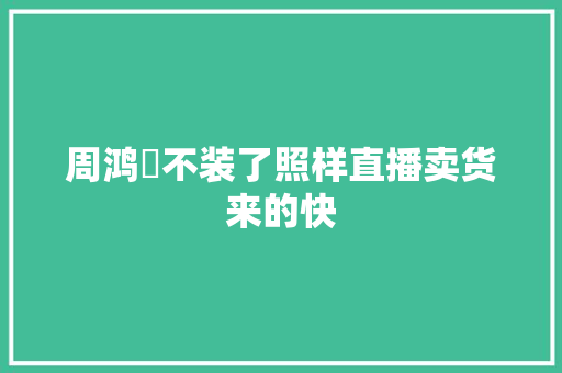 周鸿祎不装了照样直播卖货来的快