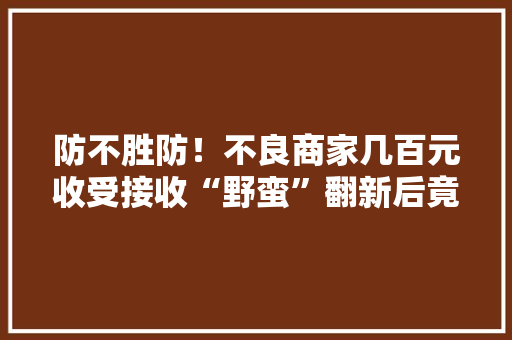 防不胜防！不良商家几百元收受接收“野蛮”翻新后竟卖1500元！