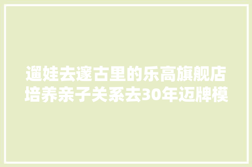 遛娃去邃古里的乐高旗舰店培养亲子关系去30年迈牌模型店