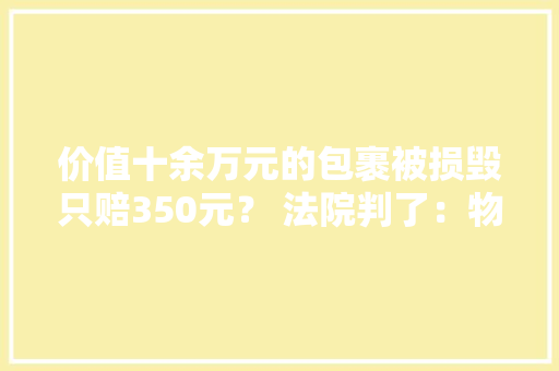 价值十余万元的包裹被损毁只赔350元？ 法院判了：物流公司按物品购入价赔偿