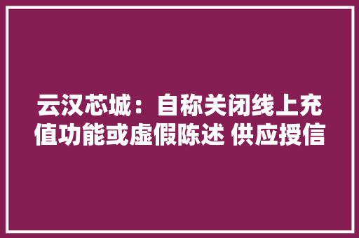 云汉芯城：自称关闭线上充值功能或虚假陈述 供应授信额度的赊购做事收取高额违约金