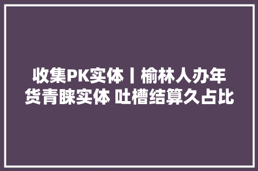 收集PK实体丨榆林人办年货青睐实体 吐槽结算久占比58%