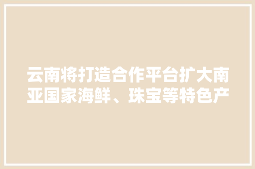 云南将打造合作平台扩大南亚国家海鲜、珠宝等特色产品进口