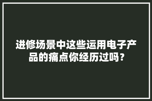 进修场景中这些运用电子产品的痛点你经历过吗？