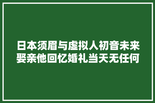 日本须眉与虚拟人初音未来娶亲他回忆婚礼当天无任何家人参加