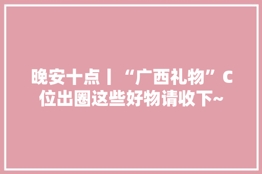 晚安十点丨“广西礼物”C位出圈这些好物请收下~