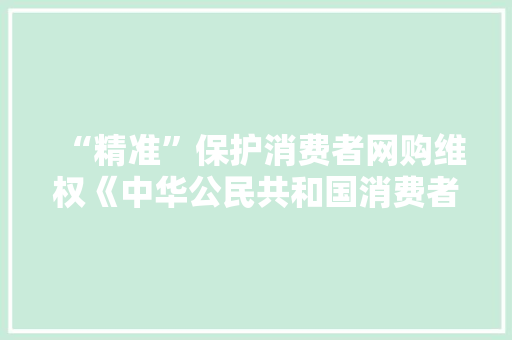 “精准”保护消费者网购维权《中华公民共和国消费者权益保护法实施条例》亮点解读