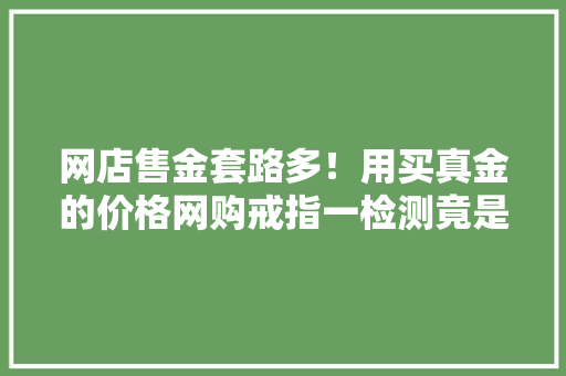 网店售金套路多！用买真金的价格网购戒指一检测竟是镀金制品