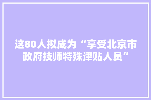 这80人拟成为“享受北京市政府技师特殊津贴人员”
