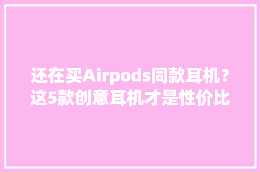 还在买Airpods同款耳机？这5款创意耳机才是性价比之王