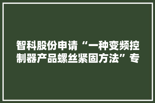 智科股份申请“一种变频控制器产品螺丝紧固方法”专利担保产品质量