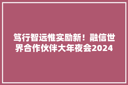 笃行智远惟实励新！融信世界合作伙伴大年夜会2024圆满召开