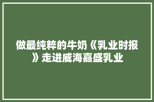 做最纯粹的牛奶《乳业时报》走进威海嘉盛乳业