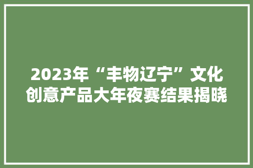 2023年“丰物辽宁”文化创意产品大年夜赛结果揭晓