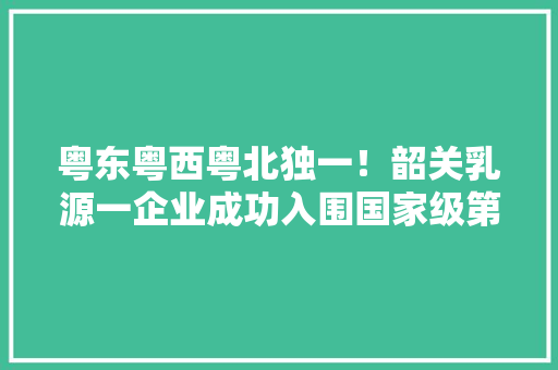 粤东粤西粤北独一！韶关乳源一企业成功入围国家级第三批重点“小巨人”企业梯队