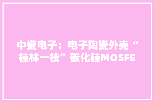 中瓷电子：电子陶瓷外壳“桂林一枝”碳化硅MOSFET“勇立潮头”