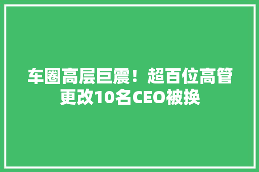 车圈高层巨震！超百位高管更改10名CEO被换