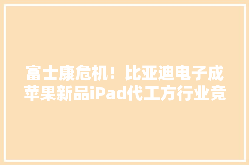 富士康危机！比亚迪电子成苹果新品iPad代工方行业竞争加剧