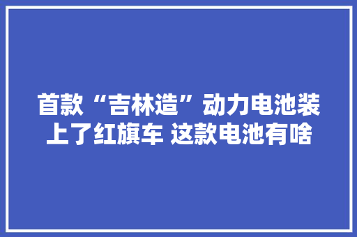 首款“吉林造”动力电池装上了红旗车 这款电池有啥大年夜本领？