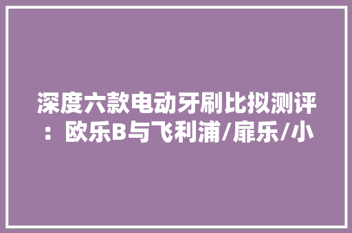 深度六款电动牙刷比拟测评：欧乐B与飞利浦/扉乐/小米实测