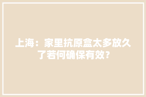 上海：家里抗原盒太多放久了若何确保有效？