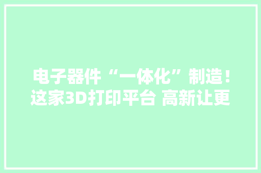 电子器件“一体化”制造！这家3D打印平台 高新让更多科创“点子”变为“现实”
