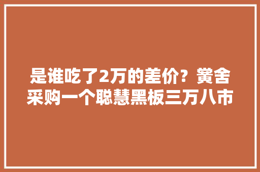 是谁吃了2万的差价？黉舍采购一个聪慧黑板三万八市价一万八！