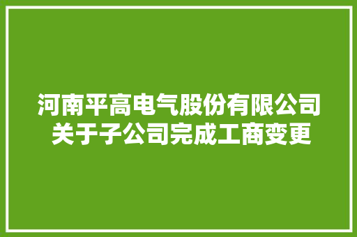 河南平高电气股份有限公司 关于子公司完成工商变更挂号的通知书记